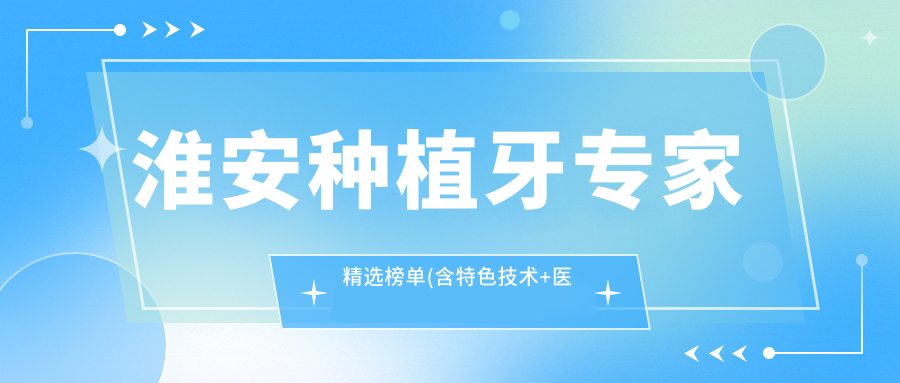 淮安种植牙医生精选榜单(含特色技术+医院推荐)_诺贝尔口腔必看