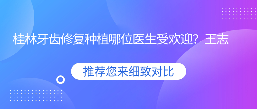 桂林牙齿修复种植哪位医生受欢迎？王志忠、李冉洲、陈蔚蔚擅长牙体修复种植