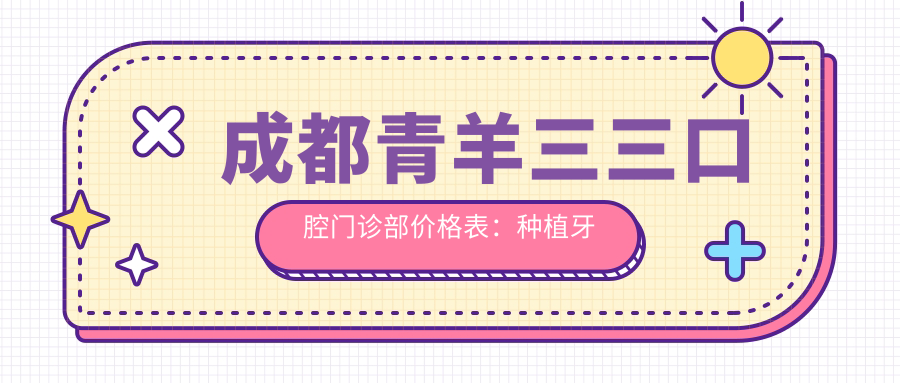 成都青羊三三口腔门诊部价格表：种植牙系列2890+起，牙齿矫正方案4980+全览