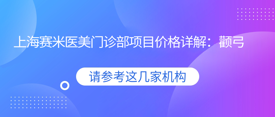 上海赛米医美门诊部项目价格详解：颧弓整形|凸嘴矫正|轮廓塑造2800+起，双颚手术|苹果肌填充|面部提升优惠中