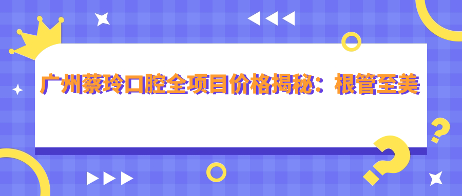 广州蔡玲口腔全项目价格揭秘：根管至美白2800+起，种植矫正实惠详询