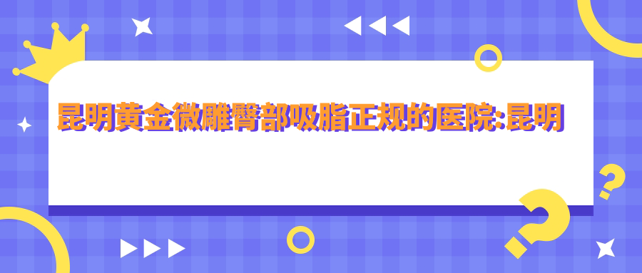 昆明黄金微雕臀部吸脂正规的医院:昆明鼎立医院|云南滨丽医疗美容诊所|昆明泊菲凯莉医疗美容排名前10