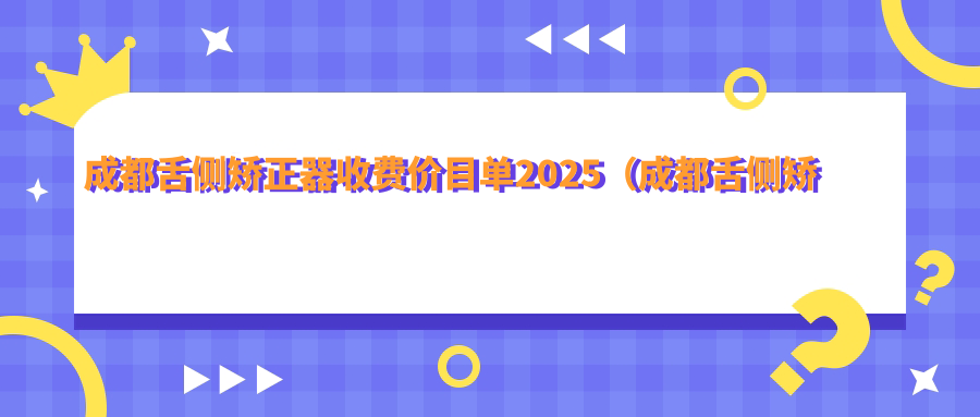 成都舌侧矫正器收费价目单2025（成都舌侧矫正器价格预览表）