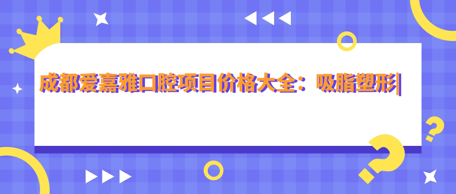 成都爱嘉雅口腔项目价格大全：吸脂塑形|胶原再生|私密美化至眼鼻胸整形详价公布