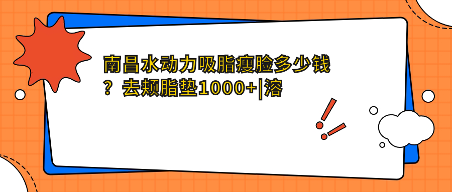 南昌水动力吸脂瘦脸多少钱？去颊脂垫1000+|溶脂瘦脸4500+，附10家受欢迎医院价目表！