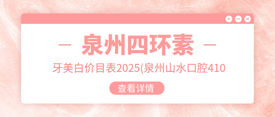 泉州四环素牙美白价目表2025(泉州山水口腔410元起/鲤城李海翔口腔科诊所420起)