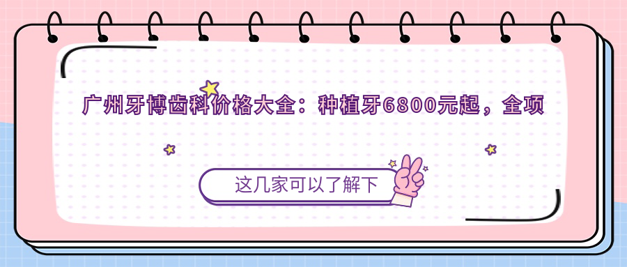 广州牙博齿科价格大全：种植牙6800元起，全项目费用一览！