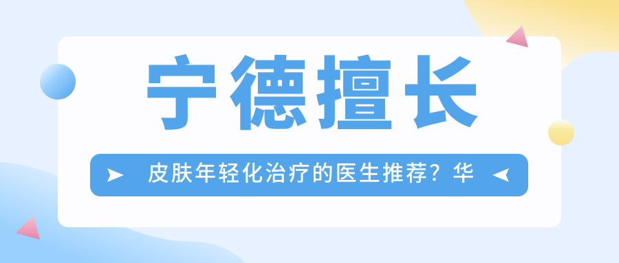 宁德擅长皮肤年轻化治疗的医生推荐？华美整形王贵贤、黄俊俊、陈彬彬均在列