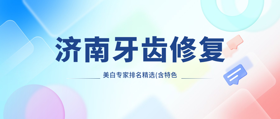 济南牙齿修复美白医生排名精选(含特色项目+医院)_看牙必备指南