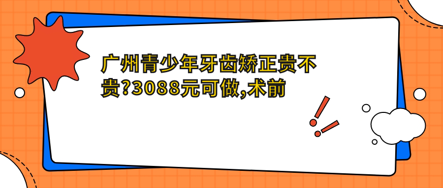 广州青少年牙齿矫正贵不贵?3088元可做,术前指南教你不被坑
