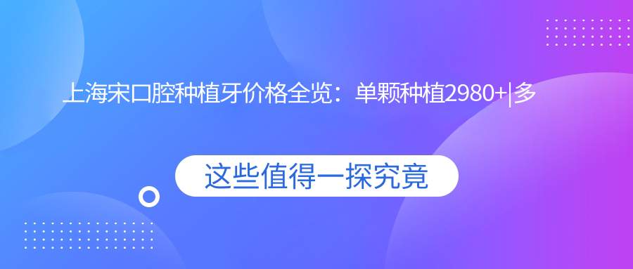 上海宋口腔种植牙价格全览：单颗种植2980+|多颗实惠|正畸6800+|洁牙168+