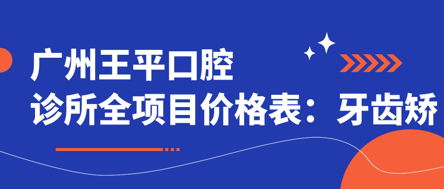 广州王平口腔诊所全项目价格表：牙齿矫正4800+|精细正畸8900+|洗牙实惠168+