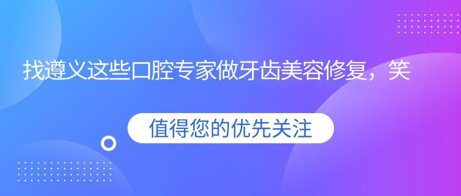找遵义这些口腔医生做牙齿美容修复，笑容更自信