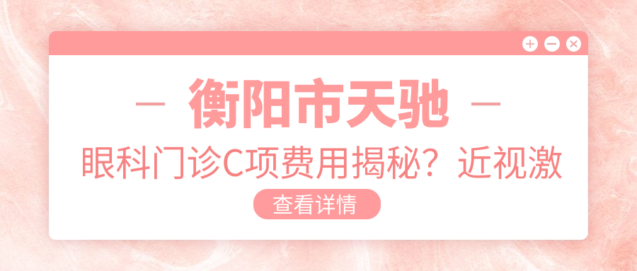 衡阳市天驰眼科门诊C项费用揭秘？近视激光1W+ 散光矫正8K+ 白内障手术2W+
