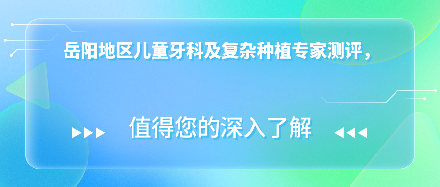 岳阳地区儿童牙科及复杂种植医生测评，邵志英汪友国胡国庆技术备受推崇