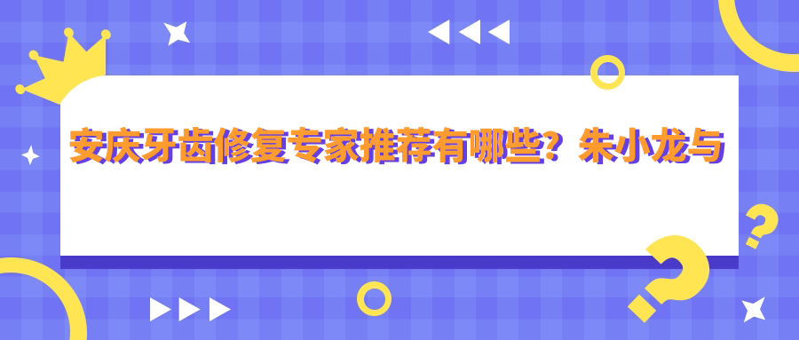 安庆牙齿修复医生推荐有哪些？朱小龙与朱竞争医生擅长固定义齿
