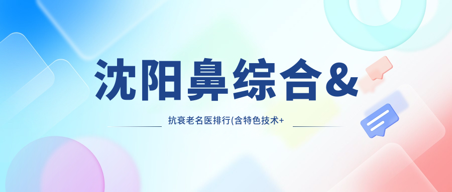 沈阳鼻综合&抗衰老名医排行(含特色技术+医院推荐)_沈阳整形必看