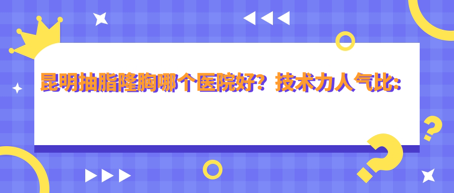 昆明抽脂隆胸哪个医院好？技术力人气比:昆明恩喜医疗整形/云南省第二人民医院/昆明美伊莱医疗美容门诊部等10家
