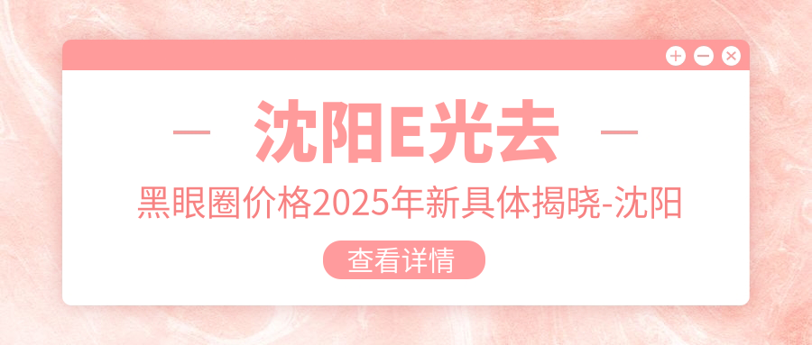 沈阳E光去黑眼圈价格2025年新具体揭晓-沈阳铁西付强医疗美容/沈阳大东瑞大医院E光去黑眼圈价格表(费用)