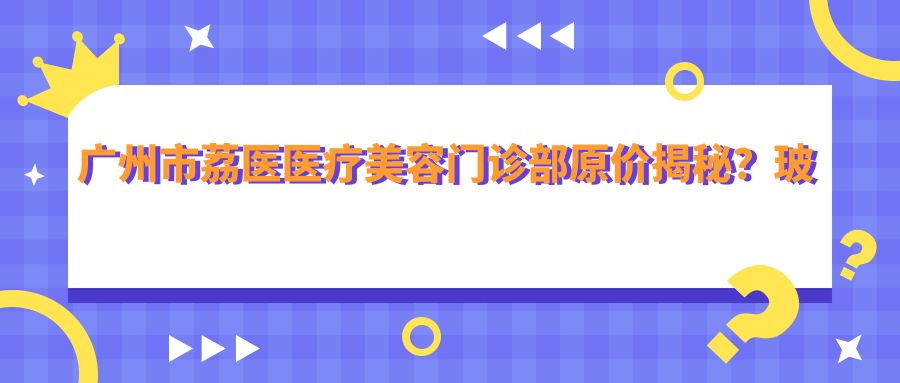 广州市荔医医疗美容门诊部原价揭秘？玻尿酸填充5K+ 激光祛斑3K+ 鼻综合整形2W+