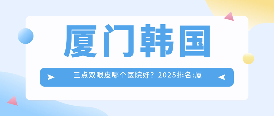 厦门韩国三点双眼皮哪个医院好？2025排名:厦门佐登玮尔陈素芳医疗美容、厦门瑞恩整形外科、厦门同安新开元医院等上榜！附收费表