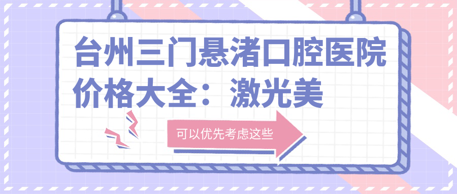 台州三门悬渚口腔医院价格大全：激光美白+皓齿细化项目详列，多面价格表实用参考