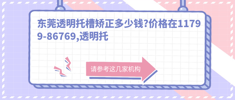 东莞透明托槽矫正多少钱?价格在11799-86769,透明托槽矫正1w-10w