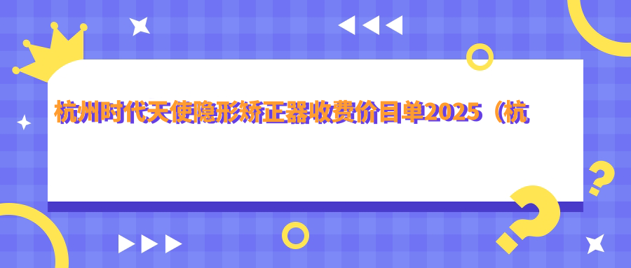 杭州时代天使隐形矫正器收费价目单2025（杭州时代天使隐形矫正器价格预览表）
