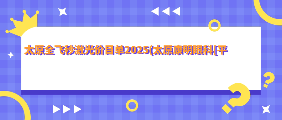 太原全飞秒激光价目单2025(太原康明眼科[平阳景苑分院]17688元起/山西省眼科医院23569起)