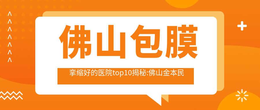 佛山包膜挛缩好的医院top10揭秘:佛山金本民信医院|佛山市高明区人民医院|顺德贝尔美医院等有有名医生