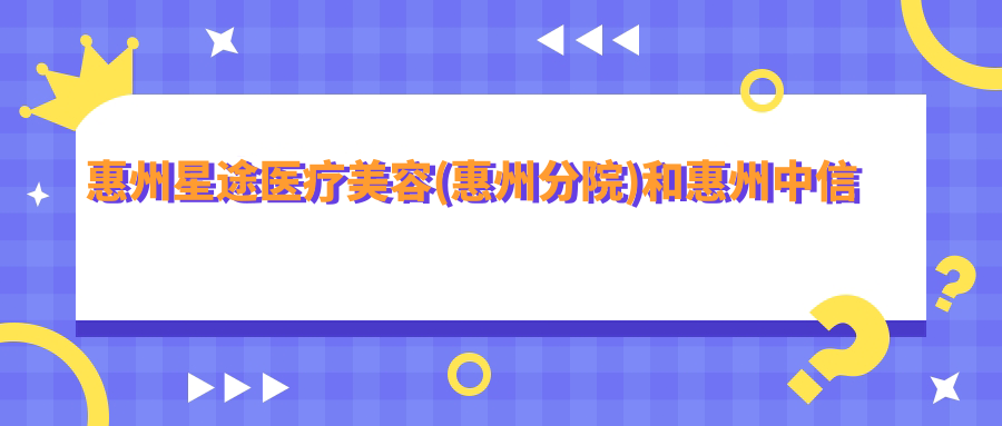 惠州星途医疗美容(惠州分院)和惠州中信惠州医院（国有医院）哪一个不错，资历硬实力大比拼！