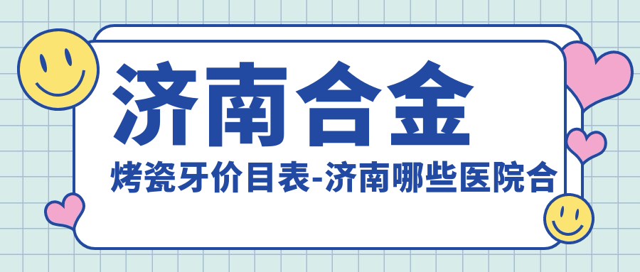 济南合金烤瓷牙价目表-济南哪些医院合金烤瓷牙成果更好且费用中等