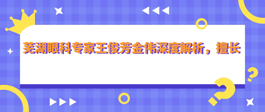 芜湖眼科医生王俊芳金伟深度解析，擅长近视矫正手术，全飞秒与ICL备受好评