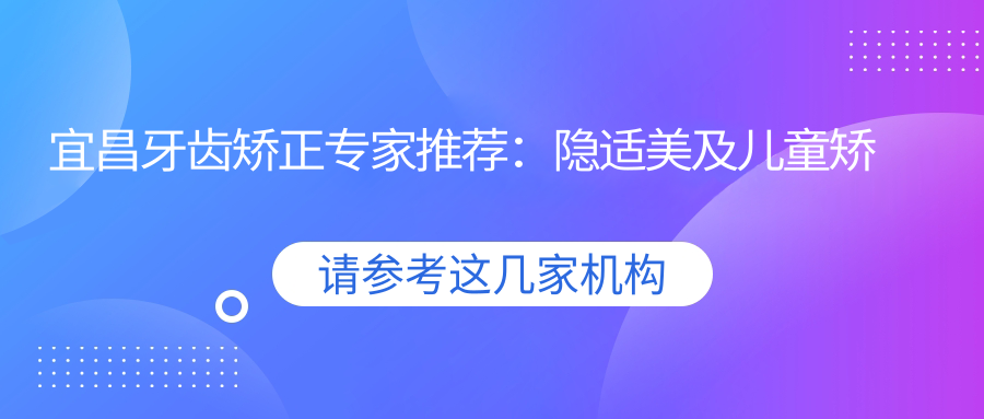 宜昌牙齿矫正医生推荐：隐适美及儿童矫正优选医生揭秘