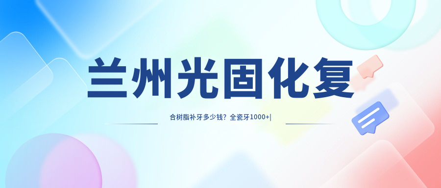 兰州光固化复合树脂补牙多少钱？全瓷牙1000+|树脂贴面500+，附10家受欢迎医院价目表！