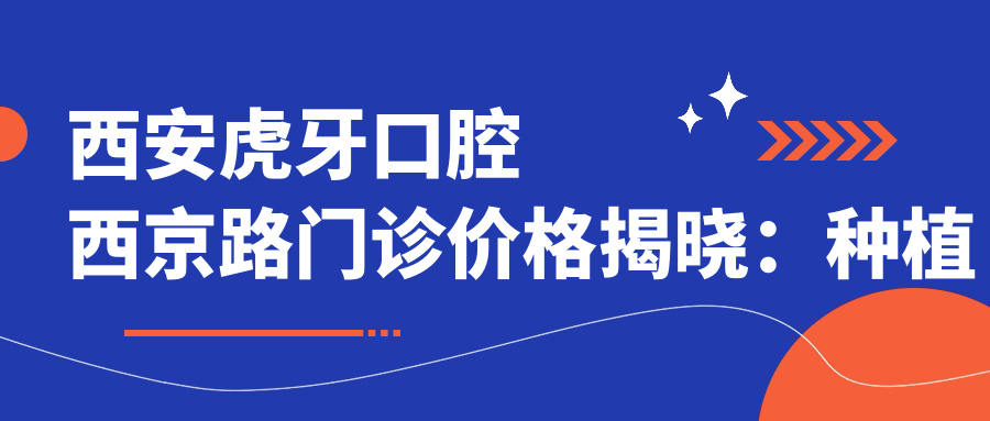 西安虎牙口腔西京路门诊价格揭晓：种植牙6800+正畸9500+补牙300元起实惠透明