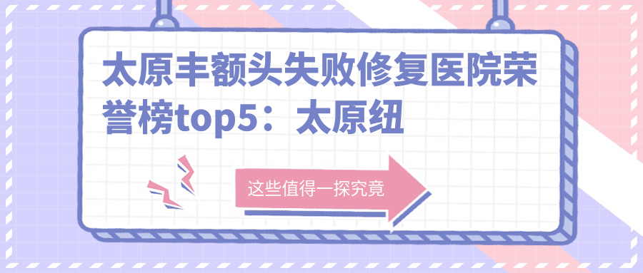 太原丰额头失败修复医院荣誉榜top5：太原纽菲斯医疗美容门诊部有限公司小店星河西路医疗美容、太原俪维医疗美容深度详细讲解，费用透明公开！