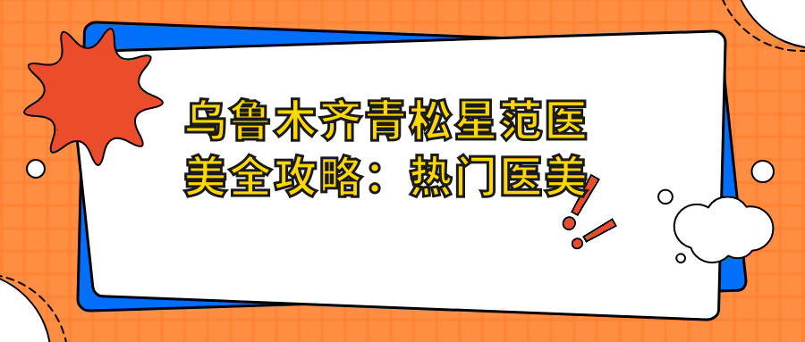 乌鲁木齐青松星范医美全攻略：热门医美项目价格一览，解锁美丽新可能
