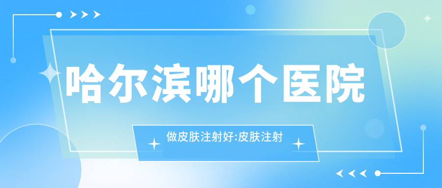 哈尔滨哪个医院做皮肤注射好:皮肤注射医院top10提前看