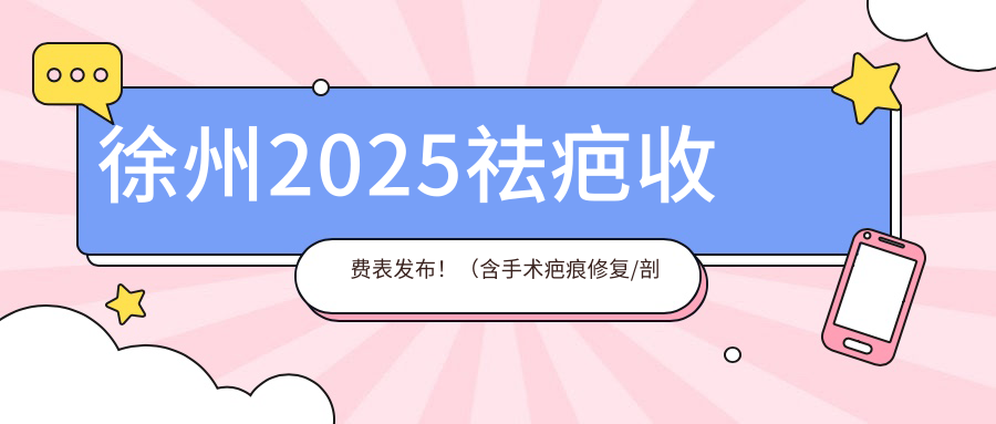 徐州2025祛疤收费表发布！（含手术疤痕修复/剖腹产疤痕修复收费价格表）