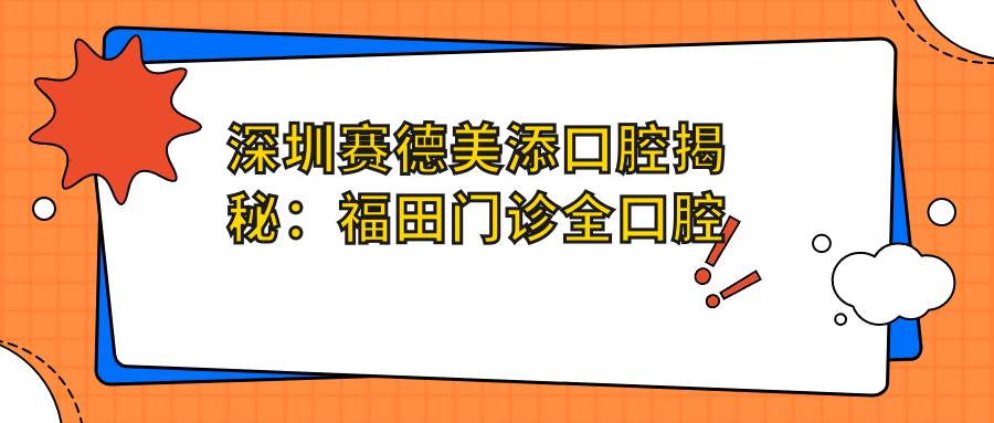 深圳赛德美添口腔揭秘：福田门诊全口腔项目价格清单，正畸美白种植一网打尽