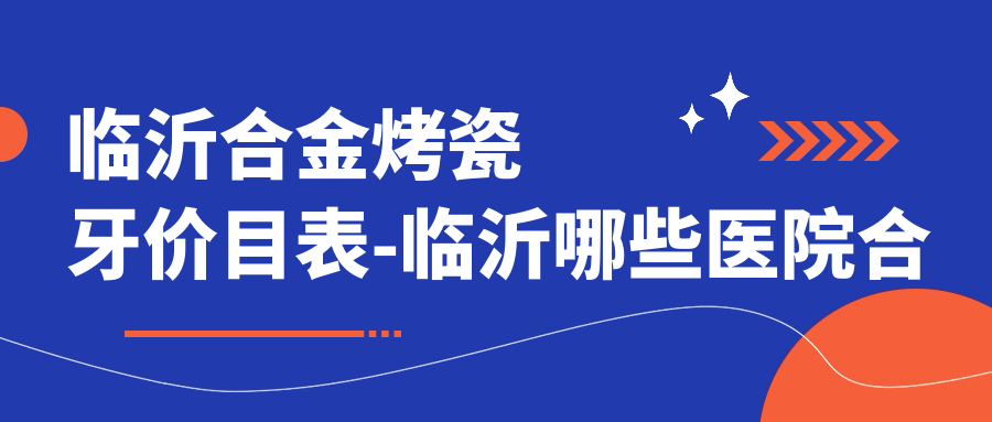 临沂合金烤瓷牙价目表-临沂哪些医院合金烤瓷牙结果较好且费用合理