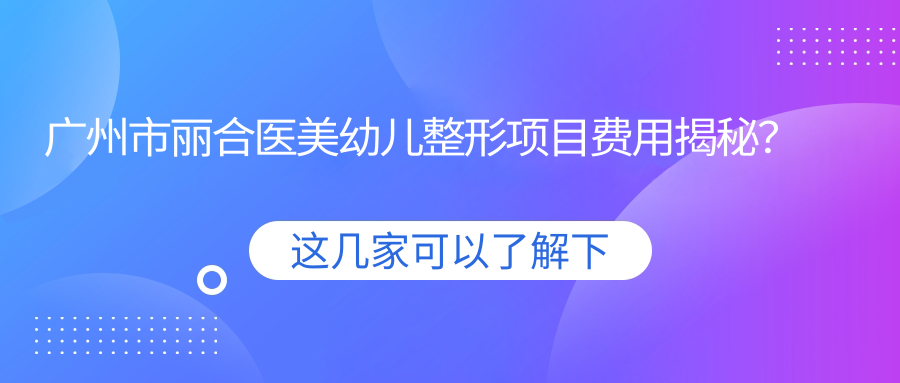 广州市丽合医美幼儿整形项目费用揭秘？唇腭裂修复2W+ 耳部再造3W+ 疤痕修复1W5+
