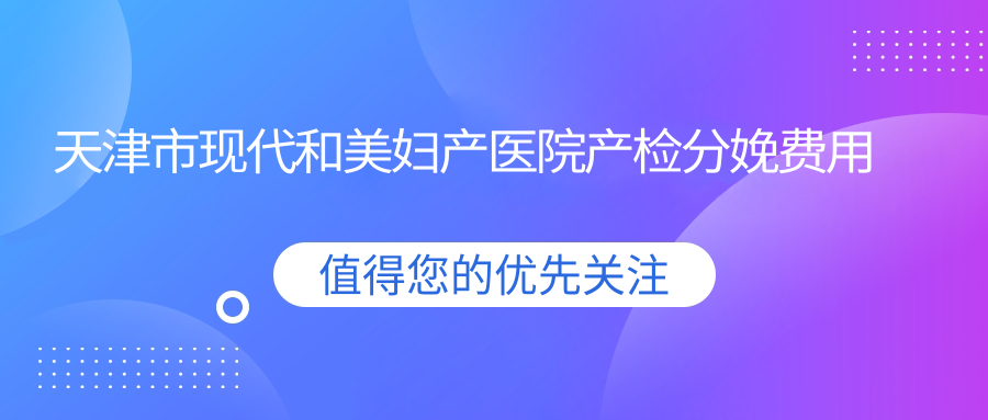天津市现代和美妇产医院产检分娩费用详解？顺产约8K+ 剖宫产1.5W+ 较痛分娩加价2K+