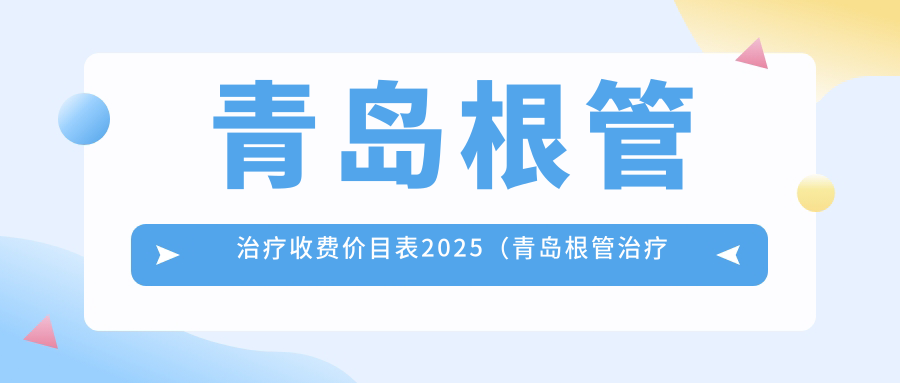 青岛根管治疗收费价目表2025（青岛根管治疗价格概览表）