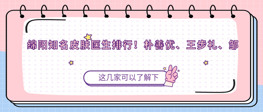 绵阳有名皮肤医生排行！朴善优、王步礼、邹佳等医生备受赞誉！微创美肤新选择！