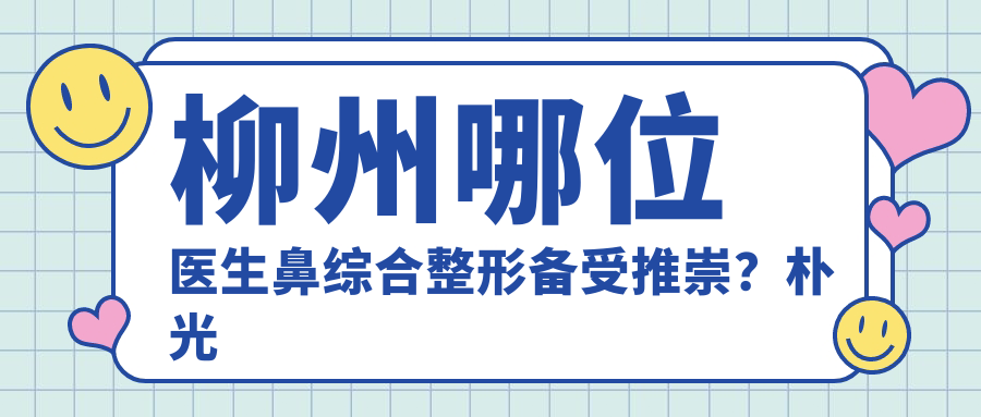 柳州哪位医生鼻综合整形备受推崇？朴光哲、陈毓南、焦俊光医生技艺精细