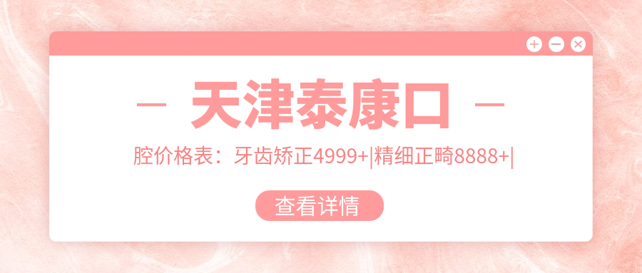 天津泰康口腔价格表：牙齿矫正4999+|精细正畸8888+|多面洁牙199+