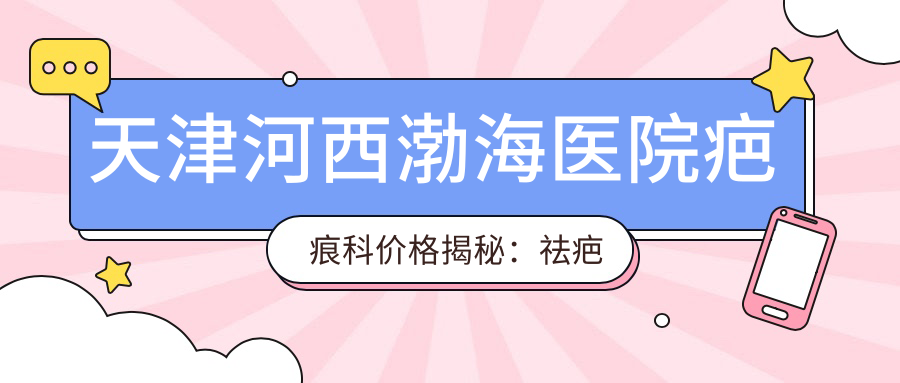 天津河西渤海医院疤痕科价格揭秘：祛疤项目5000+修复1000元起实惠之选