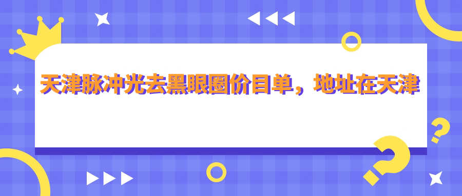 天津脉冲光去黑眼圈价目单，地址在天津和平区/西青区/静海区脉冲光去黑眼圈费用在1789-8458元